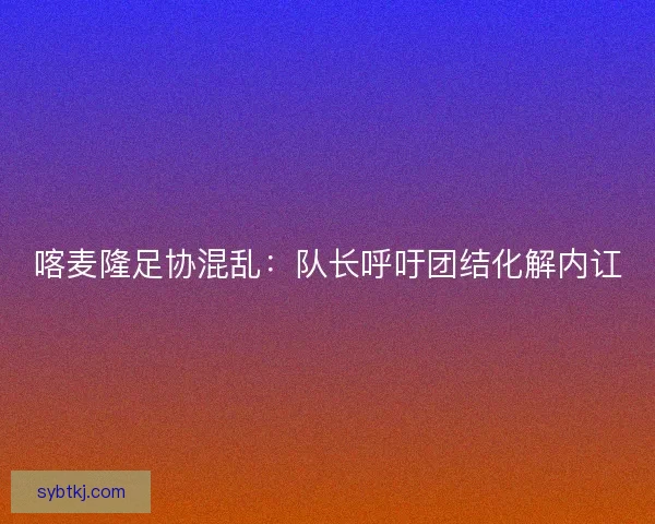 喀麦隆足协混乱：队长呼吁团结化解内讧