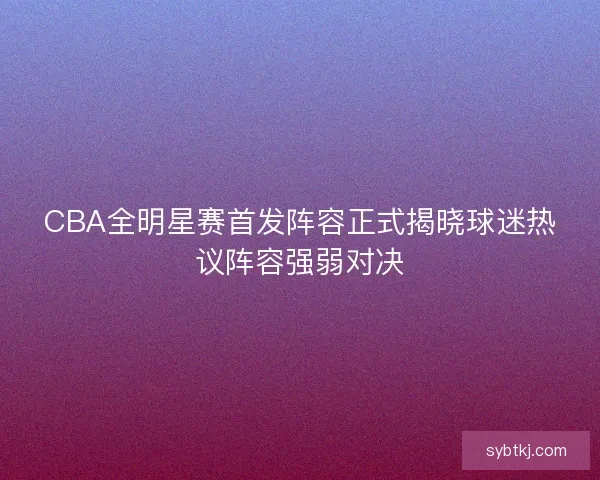 CBA全明星赛首发阵容正式揭晓球迷热议阵容强弱对决