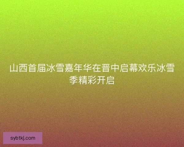 山西首届冰雪嘉年华在晋中启幕欢乐冰雪季精彩开启