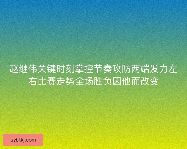 赵继伟关键时刻掌控节奏攻防两端发力左右比赛走势全场胜负因他而改变